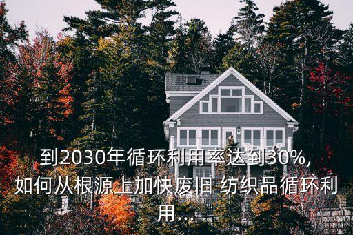 到2030年循環(huán)利用率達到30%,如何從根源上加快廢舊 紡織品循環(huán)利用...