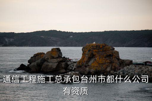 通信工程施工總承包臺州市都什么公司有資質