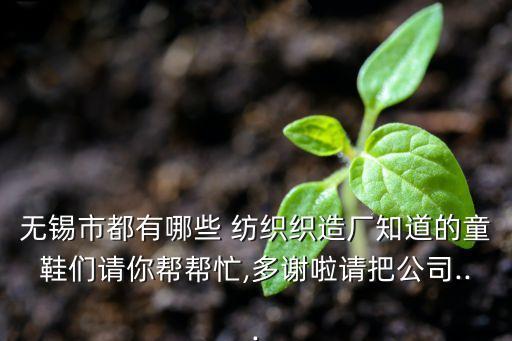 無錫市都有哪些 紡織織造廠知道的童鞋們請你幫幫忙,多謝啦請把公司...