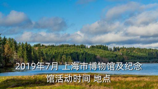 2019年7月 上海市博物館及紀(jì)念館活動(dòng)時(shí)間 地點(diǎn)