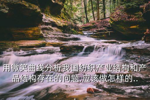 用微笑曲線分析我國紡織產(chǎn)業(yè)結(jié)構(gòu)和產(chǎn)品結(jié)構(gòu)存在的問題,應(yīng)該做怎樣的...