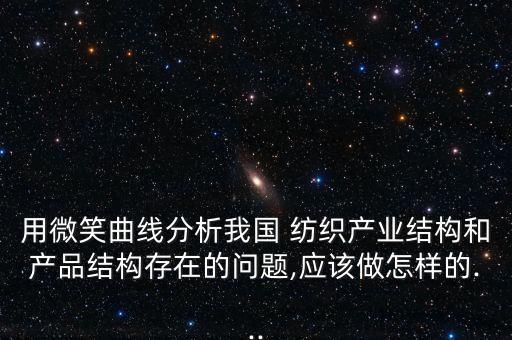 用微笑曲線分析我國 紡織產(chǎn)業(yè)結構和產(chǎn)品結構存在的問題,應該做怎樣的...