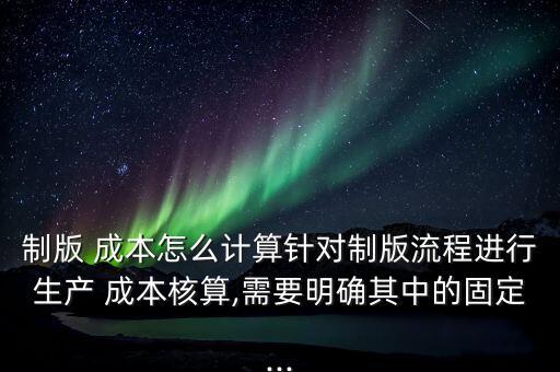 制版 成本怎么計算針對制版流程進行生產 成本核算,需要明確其中的固定...