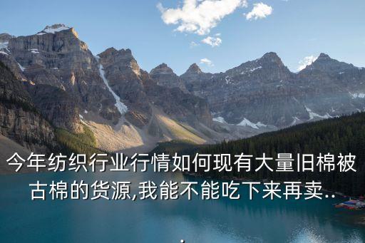 今年紡織行業(yè)行情如何現(xiàn)有大量舊棉被古棉的貨源,我能不能吃下來(lái)再賣...