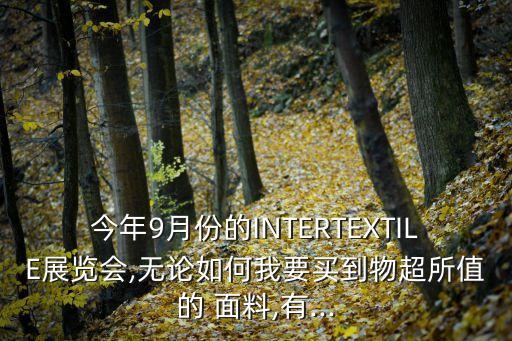 今年9月份的INTERTEXTILE展覽會(huì),無論如何我要買到物超所值的 面料,有...