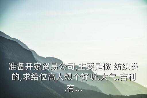 準備開家貿(mào)易公司,主要是做 紡織類的,求給位高人想個好聽,大氣,吉利,有...