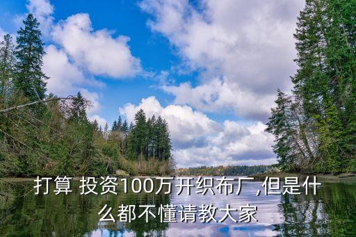 打算 投資100萬開織布廠,但是什么都不懂請(qǐng)教大家