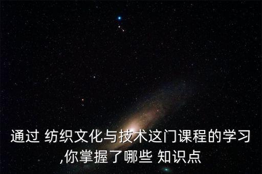 通過 紡織文化與技術這門課程的學習,你掌握了哪些 知識點