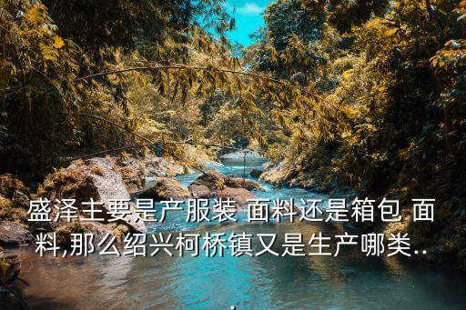 盛澤主要是產(chǎn)服裝 面料還是箱包 面料,那么紹興柯橋鎮(zhèn)又是生產(chǎn)哪類...