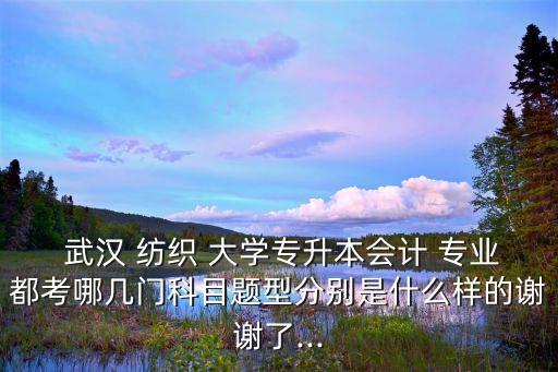  武漢 紡織 大學(xué)專升本會(huì)計(jì) 專業(yè)都考哪幾門科目題型分別是什么樣的謝謝了...
