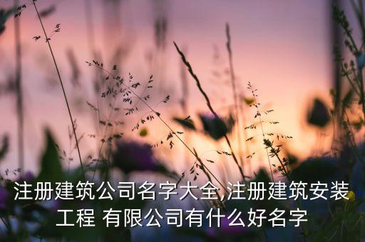 注冊(cè)建筑公司名字大全,注冊(cè)建筑安裝工程 有限公司有什么好名字
