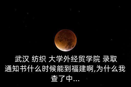  武漢 紡織 大學(xué)外經(jīng)貿(mào)學(xué)院 錄取通知書什么時候能到福建啊,為什么我查了中...