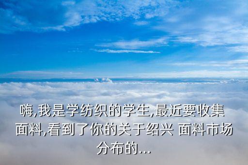 嗨,我是學(xué)紡織的學(xué)生,最近要收集 面料,看到了你的關(guān)于紹興 面料市場(chǎng)分布的...