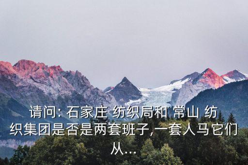 請問: 石家莊 紡織局和 常山 紡織集團是否是兩套班子,一套人馬它們從...
