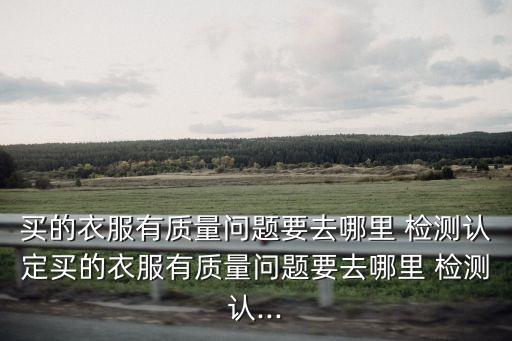 買的衣服有質(zhì)量問題要去哪里 檢測認(rèn)定買的衣服有質(zhì)量問題要去哪里 檢測認(rèn)...