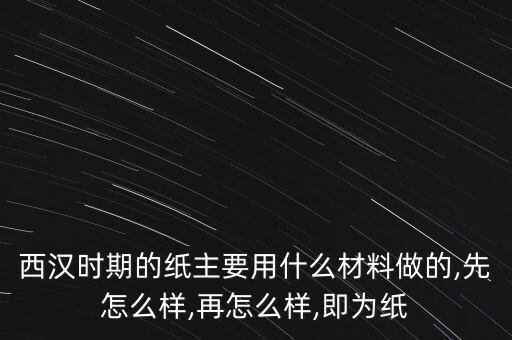 西漢時(shí)期的紙主要用什么材料做的,先怎么樣,再怎么樣,即為紙