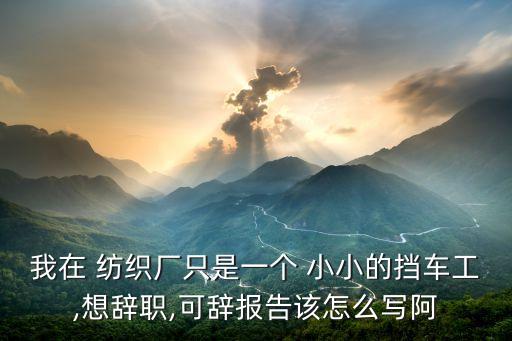 我在 紡織廠只是一個 小小的擋車工,想辭職,可辭報告該怎么寫阿