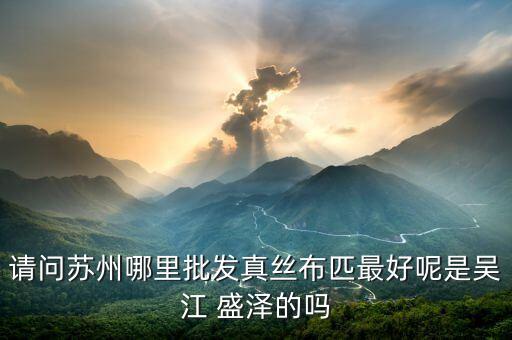 請問蘇州哪里批發(fā)真絲布匹最好呢是吳江 盛澤的嗎