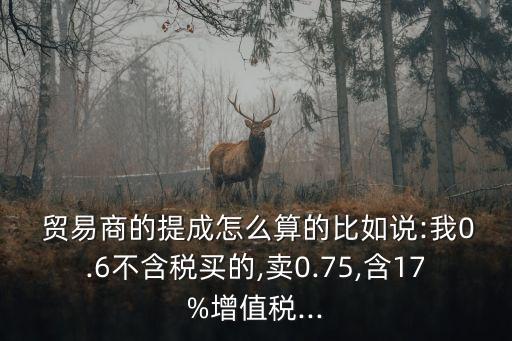  貿(mào)易商的提成怎么算的比如說:我0.6不含稅買的,賣0.75,含17%增值稅...