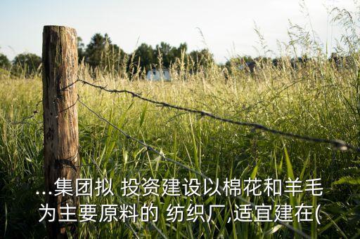 ...集團(tuán)擬 投資建設(shè)以棉花和羊毛為主要原料的 紡織廠,適宜建在(