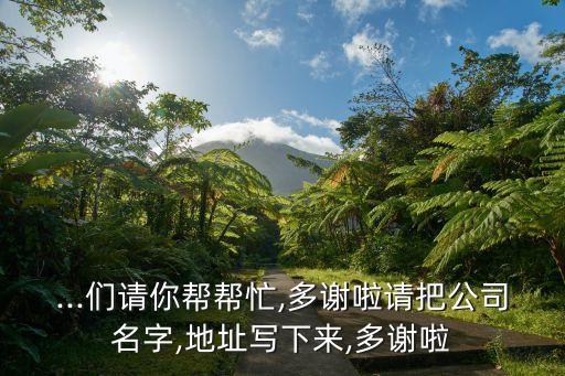 ...們請你幫幫忙,多謝啦請把公司名字,地址寫下來,多謝啦