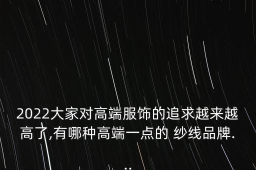 2022大家對高端服飾的追求越來越高了,有哪種高端一點的 紗線品牌...