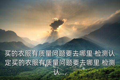 買的衣服有質(zhì)量問題要去哪里 檢測認(rèn)定買的衣服有質(zhì)量問題要去哪里 檢測認(rèn)...