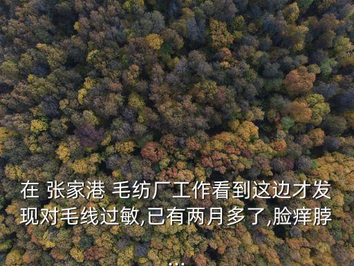 在 張家港 毛紡廠工作看到這邊才發(fā)現(xiàn)對(duì)毛線過敏,已有兩月多了,臉癢脖...