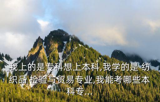 我上的是專科想上本科,我學(xué)的是 紡織品 檢驗與貿(mào)易專業(yè),我能考哪些本科專...