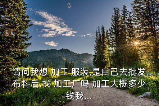 請問我想 加工 服裝,是自己去批發(fā)布料后,找 加工廠嗎 加工大概多少錢我...