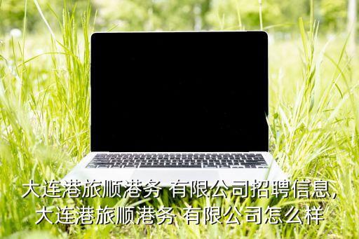 大連港旅順港務(wù) 有限公司招聘信息,大連港旅順港務(wù) 有限公司怎么樣