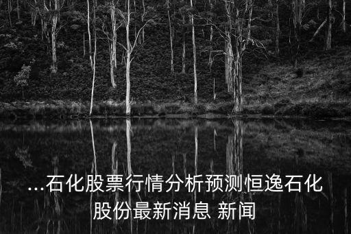 ...石化股票行情分析預(yù)測(cè)恒逸石化股份最新消息 新聞