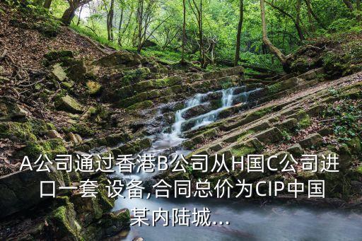 A公司通過香港B公司從H國C公司進口一套 設(shè)備,合同總價為CIP中國某內(nèi)陸城...