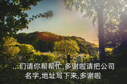 ...們請你幫幫忙,多謝啦請把公司名字,地址寫下來,多謝啦