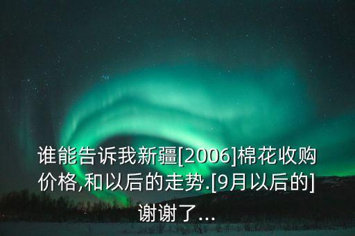 誰能告訴我新疆[2006]棉花收購價(jià)格,和以后的走勢.[9月以后的]謝謝了...