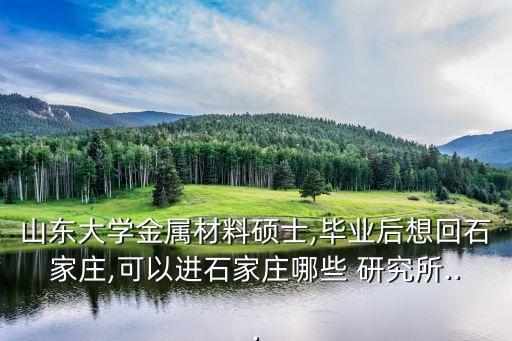 山東大學(xué)金屬材料碩士,畢業(yè)后想回石家莊,可以進(jìn)石家莊哪些 研究所...