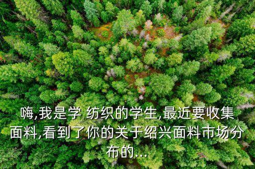 嗨,我是學 紡織的學生,最近要收集面料,看到了你的關(guān)于紹興面料市場分布的...