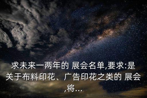 求未來一兩年的 展會(huì)名單,要求:是關(guān)于布料印花、廣告印花之類的 展會(huì),將...