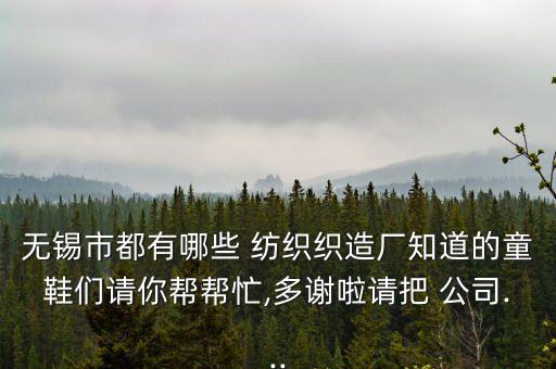 無錫市都有哪些 紡織織造廠知道的童鞋們請你幫幫忙,多謝啦請把 公司...