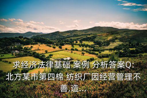 求經(jīng)濟(jì)法律基礎(chǔ) 案例 分析答案Q:北方某市第四棉 紡織廠因經(jīng)營(yíng)管理不善,造...