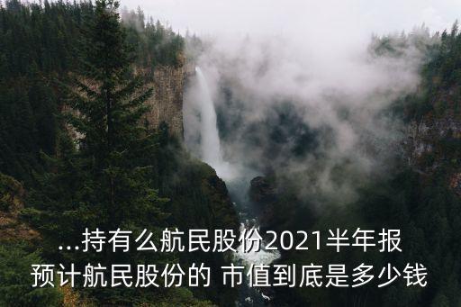 ...持有么航民股份2021半年報預(yù)計航民股份的 市值到底是多少錢