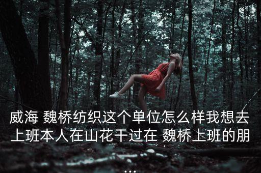 威海 魏橋紡織這個單位怎么樣我想去上班本人在山花干過在 魏橋上班的朋...