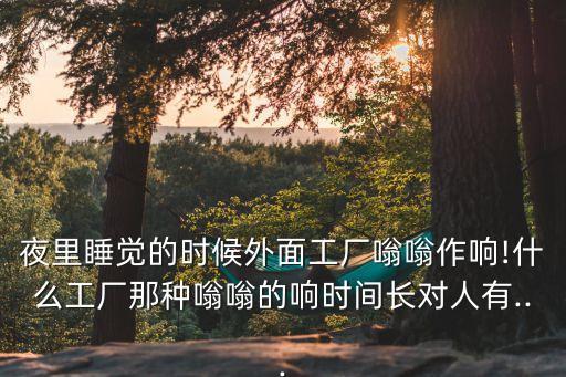 夜里睡覺的時候外面工廠嗡嗡作響!什么工廠那種嗡嗡的響時間長對人有...