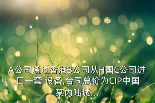 A公司通過香港B公司從H國C公司進口一套 設備,合同總價為CIP中國某內(nèi)陸城...