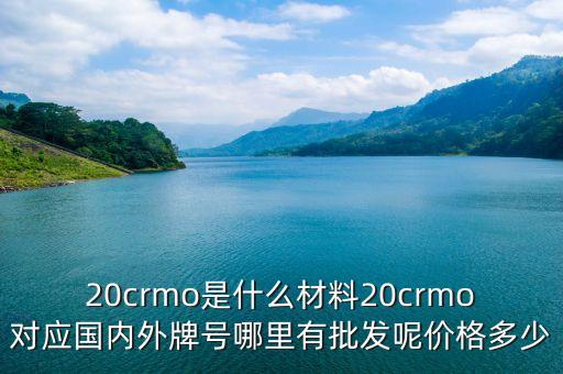 20crmo是什么材料20crmo對(duì)應(yīng)國(guó)內(nèi)外牌號(hào)哪里有批發(fā)呢價(jià)格多少