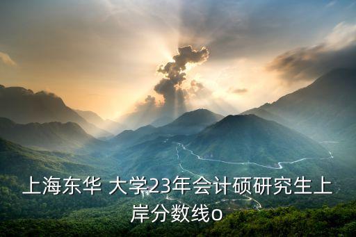 上海東華 大學(xué)23年會(huì)計(jì)碩研究生上岸分?jǐn)?shù)線o