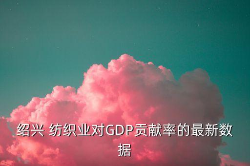 紹興 紡織業(yè)對(duì)GDP貢獻(xiàn)率的最新數(shù)據(jù)