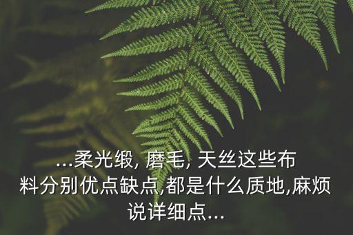 ...柔光緞, 磨毛, 天絲這些布料分別優(yōu)點缺點,都是什么質(zhì)地,麻煩說詳細(xì)點...