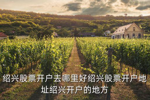 紹興股票開戶去哪里好紹興股票開戶地址紹興開戶的地方