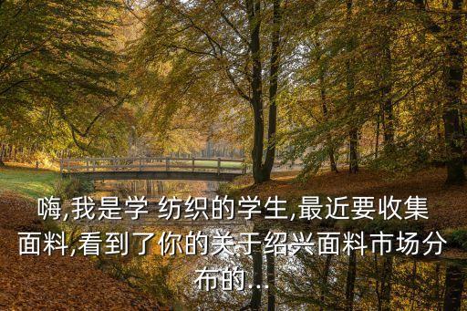 嗨,我是學(xué) 紡織的學(xué)生,最近要收集面料,看到了你的關(guān)于紹興面料市場分布的...